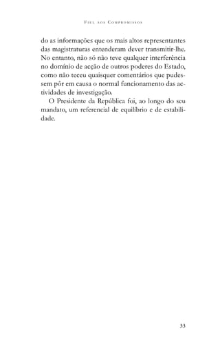 33
F I E L A O S C O M P R O M I S S O S
do as informações que os mais altos representantes
das magistraturas entenderam dever transmitir-lhe.
No entanto, não só não teve qualquer interferência
no domínio de acção de outros poderes do Estado,
como não teceu quaisquer comentários que pudes-
sem pôr em causa o normal funcionamento das ac-
tividades de investigação.
mandato, um referencial de equilíbrio e de estabili-
dade.
 