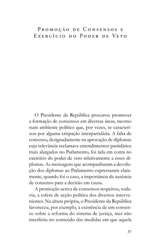 37
P r o m o ç ã o d e C o n s e n s o s e
E x e r c í c i o d o P o d e r d e Ve t o
a formação de consensos em diversas áreas, mesmo
num ambiente político que, por vezes, se caracteri-
zou por alguma crispação interpartidária. A falta de
consenso, designadamente na aprovação de diplomas
cuja relevância reclamava entendimentos partidários
mais alargados no Parlamento, foi tida em conta no
exercício do poder de veto relativamente a esses di-
plomas. As mensagens que acompanharam a devolu-
ção dos diplomas ao Parlamento expressaram clara-
mente, quando foi o caso, a importância da ausência
de consenso para a decisão em causa.
A promoção activa de consensos respeitou, toda-
via, a esfera de acção política dos diversos interve-
favoreceu, por exemplo, a existência de um consen-
so sobre a reforma do sistema de justiça, mas não
 