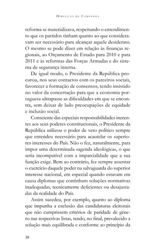 38
D I R E C Ç Ã O D E C A M P A N H A
reforma se materializava, respeitando o entendimen-
to que os partidos tinham quanto ao que considera-
vam ser necessário para alcançar aquele desiderato.
-
gionais, ao Orçamento de Estado para 2010 e para
2011 e às reformas das Forças Armadas e do siste-
ma de segurança interna.
-
curou, nos seus contactos com os parceiros sociais,
favorecer a formação de consensos, tendo insistido
no valor da concertação para que a economia por-
-
tra, sem deixar de lado preocupações de equidade
e inclusão social.
Consciente das especiais responsabilidades ineren-
tes aos seus poderes constitucionais, o Presidente da
que entendeu necessário para acautelar os superio-
res interesses do País. Não o fez, naturalmente, para
impor uma determinada «agenda ideológica», o que
seria incompatível com a imparcialidade que a sua
função exige. Bem ao contrário, fez sempre assentar
o exercício daquele poder na salvaguarda do superior
interesse nacional, em especial quando estavam em
causa diplomas que continham soluções normativas
-
das da realidade do País.
Assim sucedeu, por exemplo, quanto ao diploma
que impunha a exclusão das candidaturas eleitorais
que não cumprissem critérios de paridade de géne-
solução mais equilibrada e conforme ao princípio da
 
