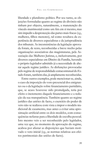 39
F I E L A O S C O M P R O M I S S O S
liberdade e pluralismo político. Por seu turno, as ob-
jecções formuladas quanto ao regime do divórcio não
tinham por objecto, naturalmente, a manutenção do
sim impedir a desprotecção das partes mais fracas (v.g.,
-
periência de diversos especialistas e da jurisprudência
dos tribunais. As inconsistências da legislação aprova-
da foram, de resto, reconhecidas a breve trecho pelas
organizações associativas das magistraturas, pela As-
sociação das Mulheres Juristas, e, inclusivamente, por
diversos especialistas em Direito da Família, havendo
o próprio legislador admitido já a necessidade de alte-
rar aquele regime jurídico. As disfunções provocadas
pelo regime de responsabilidade extracontratual do Es-
tado foram, também elas, já amplamente reconhecidas.
Entre outros exemplos, pode mencionar-se, ainda,
o caso da imposição do voto presencial dos emigran-
que, se acaso houvesse sido promulgada, teria por
-
ção da sua transparência. Também quanto ao regime
jurídico das uniões de facto, o exercício do poder de
veto não se realizou com vista a impor o modelo tra-
dicional de casamento, mas antes a evitar uma apro-
-
quências nefastas para a liberdade de escolha pessoal.
Isto mesmo veio a ser reconhecido pelo legislador,
uma vez que, no momento da aprovação do regime,
acabou por afastar as disposições que haviam moti-
vado o veto inicial (v.g., as normas relativas aos efei-
tos patrimoniais das uniões de facto).
 