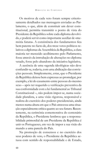 40
D I R E C Ç Ã O D E C A M P A N H A
Os motivos de cada veto foram sempre criterio-
samente detalhados nas mensagens enviadas ao Par-
lamento, o que, além de constituir um dever cons-
titucional, permitiu transmitir o ponto de vista do
-
do, e poderá servir como importante auxiliar de «me-
bem patente no facto de, dos treze vetos políticos re-
maioria ter merecido acolhimento pelo Parlamento,
fosse através da introdução de alterações no diploma
vetado, fosse pelo abandono da iniciativa legislativa.
A ausência de uma «agenda ideológica» não deve
confundir-se, todavia, com uma abdicação das convic-
ções pessoais. Simplesmente, estas, que o Presidente
exemplo, a lei do casamento entre pessoas do mesmo
sua conformidade com a lei fundamental ao Tribunal
Constitucional –, não podem impor-se, numa socie-
dade pluralista, a uma visão rigorosa, responsável e
realista do exercício dos poderes presidenciais, ainda
menos numa altura em que o País atravessa uma situa-
ção especialmente crítica quanto ao seu futuro. Recen-
temente, na cerimónia comemorativa do centenário
-
unir os Portugueses, em vez de impor a sua visão do
mundo a uma parcela do País.
Na promoção de consensos e no exercício dos
-
tuou com sentido de responsabilidade e de Estado,
 
