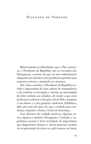 45
D i s c u r s o d e Ve r d a d e
-
Portugueses, convicto de que só um conhecimento
resposta correcta e atempada aos mesmos.
-
feriu a importância de uma cultura de transparência
e de combate à corrupção e insistiu na necessidade
de falar verdade aos cidadãos, de modo a que estes
pudessem conhecer a situação real do País e preparar
o seu futuro e o das gerações vindouras. Sublinhou,
aliás, por mais de uma vez, que a verdade gera con-
Este discurso de verdade motivou, algumas ve-
zes, reparos e opiniões divergentes. Contudo, a ex-
periência recente é bem reveladora da importância
que diagnósticos francos e alertas precoces podem
ter na prevenção de crises ou, pelo menos, na busca
 