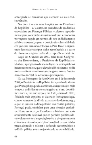 46
D I R E C Ç Ã O D E C A M P A N H A
antecipada de caminhos que atenuem as suas con-
sequências.
No exercício das suas funções como Presidente
-
mente para o caminho insustentável que a economia
portuguesa seguia em termos do seu endividamento
-
cado desses alertas é por todos reconhecido e o custo
de não termos agido em devido tempo é bem evidente.
Logo em Outubro de 2007, falando no Congres-
-
blinhou, a propósito da acumulação de desequilíbrios
tornar-se fonte de sérios constrangimentos ao funcio-
namento normal da economia portuguesa.
Na sua Mensagem de Ano Novo, em 1 de Janeiro de
que Portugal não podia continuar, durante muito mais
-
mos anos e, um ano depois, em 1 de Janeiro de 2010,
foi ainda mais explícito, ao dizer aos Portugueses que,
com o aumento da dívida externa e do desemprego,
Portugal podia caminhar para uma situação explosi-
va. Neste contexto, o Presidente sublinhou que seria
absolutamente desejável que os partidos políticos de-
senvolvessem uma negociação séria e chegassem a um
entendimento sobre um plano credível para o médio
 