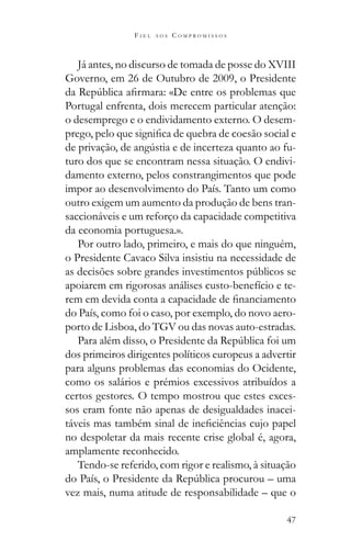 47
F I E L A O S C O M P R O M I S S O S
Já antes, no discurso de tomada de posse do XVIII
Governo, em 26 de Outubro de 2009, o Presidente
Portugal enfrenta, dois merecem particular atenção:
o desemprego e o endividamento externo. O desem-
-
turo dos que se encontram nessa situação. O endivi-
damento externo, pelos constrangimentos que pode
impor ao desenvolvimento do País. Tanto um como
outro exigem um aumento da produção de bens tran-
saccionáveis e um reforço da capacidade competitiva
da economia portuguesa.».
Por outro lado, primeiro, e mais do que ninguém,
o Presidente Cavaco Silva insistiu na necessidade de
apoiarem em rigorosas análises custo-benefício e te-
do País, como foi o caso, por exemplo, do novo aero-
porto de Lisboa, do TGV ou das novas auto-estradas.
dos primeiros dirigentes políticos europeus a advertir
para alguns problemas das economias do Ocidente,
como os salários e prémios excessivos atribuídos a
certos gestores. O tempo mostrou que estes exces-
sos eram fonte não apenas de desigualdades inacei-
no despoletar da mais recente crise global é, agora,
amplamente reconhecido.
Tendo-se referido, com rigor e realismo, à situação
vez mais, numa atitude de responsabilidade – que o
 
