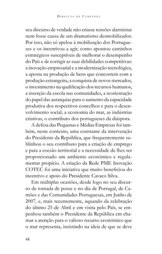 48
D I R E C Ç Ã O D E C A M P A N H A
seu discurso de verdade não criasse tensões alarmistas
nem fosse causa de um dramatismo desmobilizador.
Por isso, não só apelou à mobilização dos Portugue-
ses e os incentivou a agir, como apontou caminhos
estratégicos susceptíveis de melhorar o desempenho
do País e de corrigir as suas debilidades competitivas:
a inovação empresarial e a modernização tecnológica,
a aposta na produção de bens que concorrem com a
produção estrangeira, a conquista de novos mercados,
a inserção da escola nas comunidades, a reorientação
do papel das autarquias para o aumento da capacidade
produtiva dos respectivos concelhos e para o desen-
criativas, o contributo dos portugueses da diáspora.
A defesa das Pequenas e Médias Empresas foi tam-
bém, neste contexto, uma constante da intervenção
-
blinhou o seu contributo para a criação de emprego
e para a coesão territorial e a necessidade de lhes ser
proporcionado um ambiente económico e regula-
mentar propício. A criação da Rede PME Inovação
incentivo e apoio do Presidente Cavaco Silva.
-
so de tomada de posse e no dia de Portugal, de Ca-
mões e das Comunidades Portuguesas, em Junho de
2007, e, mais recentemente, aquando da celebração
-
-
mar a atenção para o valioso recurso económico que
o mar representa, insistindo na ideia de que se deve
 