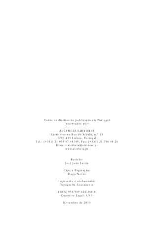 Todos os dire it os de pu blic aç ão e m Por t u g al
re s e r vados por :
AL ÊT HEIA EDIT ORES
Es c rit ório na Ru a do Sé c u lo, n. º 1 3
1 2 0 0- 4 3 3 L is boa, Por t u g al
Te l . : ( + 3 5 1 ) 2 1 0 9 3 9 7 4 8 /4 9 , Fax: ( + 3 5 1 ) 2 1 0 9 6 4 8 2 6
E- mail: ale t he ia@ ale t he ia. pt
w w w. ale t he ia. pt
Re v is ão:
Jos é João L e iria
Capa e Pag inaç ão:
Hu g o Ne ve s
Impre s s ão e ac abame nt o:
T ipog raf ia L ou s ane ns e
ISB N: 9 7 8 - 9 8 9 - 6 2 2 - 2 8 8 -8
De pós it o L e g al: ? /1 0
Nove mbro de 2 0 1 0
 