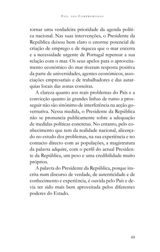 49
F I E L A O S C O M P R O M I S S O S
tornar uma verdadeira prioridade da agenda políti-
ca nacional. Nas suas intervenções, o Presidente da
criação de emprego e de riqueza que o mar encerra
e a necessidade urgente de Portugal repensar a sua
relação com o mar. Os seus apelos para o aproveita-
mento económico do mar tiveram resposta positiva
da parte de universidades, agentes económicos, asso-
ciações empresariais e de trabalhadores e das autar-
quias locais das zonas costeiras.
A clareza quanto aos reais problemas do País e a
convicção quanto às grandes linhas de rumo a pros-
seguir não são sinónimo de interferência na acção go-
não se pronuncia publicamente sobre a adequação
de medidas políticas concretas. No entanto, pelo co-
nhecimento que tem da realidade nacional, alicerça-
do no estudo dos problemas, na sua experiência e no
contacto directo com as populações, a magistratura
-
próprios.
-
crita num discurso de verdade, de autenticidade e de
conhecimento e experiência, é ouvida pelo País e de-
via ter sido mais bem aproveitada pelos diferentes
poderes do Estado.
 