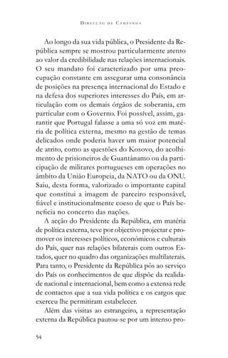 54
D I R E C Ç Ã O D E C A M P A N H A
-
ao valor da credibilidade nas relações internacionais.
O seu mandato foi caracterizado por uma preo-
cupação constante em assegurar uma consonância
de posições na presença internacional do Estado e
na defesa dos superiores interesses do País, em ar-
ticulação com os demais órgãos de soberania, em
particular com o Governo. Foi possível, assim, ga-
rantir que Portugal falasse a uma só voz em maté-
ria de política externa, mesmo na gestão de temas
delicados onde poderia haver um maior potencial
de atrito, como as questões do Kosovo, do acolhi-
mento de prisioneiros de Guantânamo ou da parti-
cipação de militares portugueses em operações no
âmbito da União Europeia, da NATO ou da ONU.
Saiu, desta forma, valorizado o importante capital
que constitui a imagem de parceiro responsável,
-
de política externa, teve por objectivo projectar e pro-
mover os interesses políticos, económicos e culturais
do País, quer nas relações bilaterais com outros Es-
tados, quer no quadro das organizações multilaterais.
do País os conhecimentos de que dispõe da realida-
de nacional e internacional, bem como a extensa rede
de contactos que a sua vida política e os cargos que
exerceu lhe permitiram estabelecer.
Além das visitas ao estrangeiro, a representação
-
 