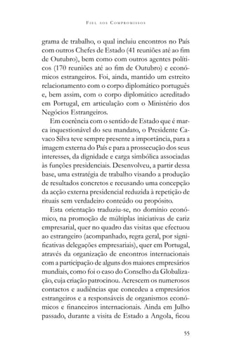 55
F I E L A O S C O M P R O M I S S O S
grama de trabalho, o qual incluiu encontros no País
de Outubro), bem como com outros agentes políti-
-
micos estrangeiros. Foi, ainda, mantido um estreito
relacionamento com o corpo diplomático português
e, bem assim, com o corpo diplomático acreditado
em Portugal, em articulação com o Ministério dos
Negócios Estrangeiros.
Em coerência com o sentido de Estado que é mar-
ca inquestionável do seu mandato, o Presidente Ca-
vaco Silva teve sempre presente a importância, para a
imagem externa do País e para a prossecução dos seus
interesses, da dignidade e carga simbólica associadas
às funções presidenciais. Desenvolveu, a partir dessa
base, uma estratégia de trabalho visando a produção
de resultados concretos e recusando uma concepção
da acção externa presidencial reduzida à repetição de
Esta orientação traduziu-se, no domínio econó-
empresarial, quer no quadro das visitas que efectuou
ao estrangeiro (acompanhado, regra geral, por signi-
através da organização de encontros internacionais
com a participação de alguns dos maiores empresários
mundiais, como foi o caso do Conselho da Globaliza-
ção, cuja criação patrocinou. Acrescem os numerosos
contactos e audiências que concedeu a empresários
estrangeiros e a responsáveis de organismos econó-
 