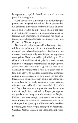 56
D I R E C Ç Ã O D E C A M P A N H A
bem patente o papel do Presidente no apoio aos em-
presários portugueses.
promover a imagem internacional de um país moder-
-
cação de mercados de exportação e para a captação
de investimento estrangeiro e apoiou uma maior in-
tegração dos empresários portugueses nas redes in-
ternacionais, designadamente dos mais jovens e das
Pequenas e Médias Empresas.
No domínio cultural, para além da divulgação ge-
ral da nossa cultura, na riqueza e diversidade que a
caracterizam, e do estímulo ao intercâmbio entre ins-
tituições académicas e de investigação portuguesas e
estrangeiras, é bem conhecida a prioridade que o Pre-
mandato, à projecção internacional da língua portu-
guesa, enquanto activo cultural, político e económico
da maior relevância para o País. Esta convicção es-
cultural que caracterizou os programas das suas des-
locações ao estrangeiro, bem como nas acções que
desenvolveu em favor de uma maior concertação de
esforços entre os Estados da Comunidade dos Países
de Língua Portuguesa, em prol do reconhecimento
designadamente no quadro do sistema das Nações
Unidas. Uma concertação consagrada no encontro
entre Chefes de Estado da Comunidade dos Países
de Língua Portuguesa, que o Presidente Cavaco Silva
promoveu, em Nova Iorque, à margem da Assembleia
Geral das Nações Unidas e que encontraria expressão
 