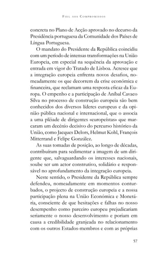 57
F I E L A O S C O M P R O M I S S O S
concreta no Plano de Acção aprovado no decurso da
Presidência portuguesa da Comunidade dos Países de
Língua Portuguesa.
com um período de intensas transformações na União
Europeia, em especial na sequência da aprovação e
entrada em vigor do Tratado de Lisboa. Acresce que
-
meadamente os que decorrem da crise económica e
-
ropa. O empenho e a participação de Aníbal Cavaco
Silva no processo de construção europeia são bem
conhecidos dos diversos líderes europeus e da opi-
a uma plêiade de dirigentes «europeístas» que mar-
caram um decénio decisivo do percurso histórico da
União, como Jacques Delors, Helmut Kohl, François
Mitterrand e Felipe González.
As suas tomadas de posição, ao longo de décadas,
contribuíram para sedimentar a imagem de um diri-
gente que, salvaguardando os interesses nacionais,
soube ser um actor construtivo, solidário e respon-
sável no aprofundamento da integração europeia.
defendeu, nomeadamente em momentos contur-
bados, o projecto de construção europeia e a nossa
participação plena na União Económica e Monetá-
ria, consciente de que hesitações e falhas no nosso
desempenho como parceiro europeu prejudicariam
seriamente o nosso desenvolvimento e poriam em
causa a credibilidade granjeada no relacionamento
com os outros Estados-membros e com as próprias
 