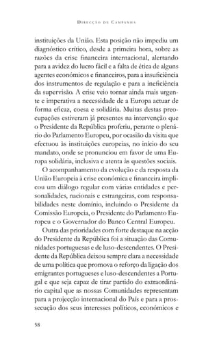 58
D I R E C Ç Ã O D E C A M P A N H A
instituições da União. Esta posição não impediu um
diagnóstico crítico, desde a primeira hora, sobre as
para a avidez do lucro fácil e a falta de ética de alguns
da supervisão. A crise veio tornar ainda mais urgen-
te e imperativa a necessidade de a Europa actuar de
-
cupações estiveram já presentes na intervenção que
-
rio do Parlamento Europeu, por ocasião da visita que
efectuou às instituições europeias, no início do seu
mandato, onde se pronunciou em favor de uma Eu-
ropa solidária, inclusiva e atenta às questões sociais.
O acompanhamento da evolução e da resposta da
-
cou um diálogo regular com várias entidades e per-
sonalidades, nacionais e estrangeiras, com responsa-
bilidades neste domínio, incluindo o Presidente da
Comissão Europeia, o Presidente do Parlamento Eu-
ropeu e o Governador do Banco Central Europeu.
Outra das prioridades com forte destaque na acção
-
nidades portuguesas e de luso-descendentes. O Presi-
de uma política que promova o reforço da ligação dos
emigrantes portugueses e luso-descendentes a Portu-
gal e que seja capaz de tirar partido do extraordiná-
rio capital que as nossas Comunidades representam
para a projecção internacional do País e para a pros-
secução dos seus interesses políticos, económicos e
 