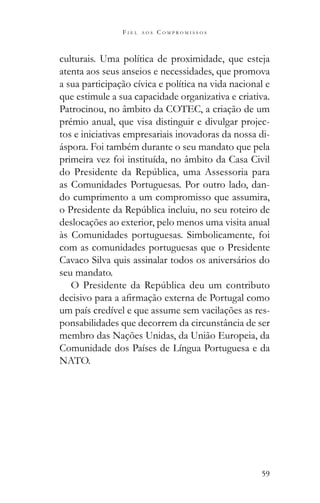 59
F I E L A O S C O M P R O M I S S O S
culturais. Uma política de proximidade, que esteja
atenta aos seus anseios e necessidades, que promova
a sua participação cívica e política na vida nacional e
que estimule a sua capacidade organizativa e criativa.
Patrocinou, no âmbito da COTEC, a criação de um
prémio anual, que visa distinguir e divulgar projec-
tos e iniciativas empresariais inovadoras da nossa di-
áspora. Foi também durante o seu mandato que pela
primeira vez foi instituída, no âmbito da Casa Civil
as Comunidades Portuguesas. Por outro lado, dan-
do cumprimento a um compromisso que assumira,
deslocações ao exterior, pelo menos uma visita anual
às Comunidades portuguesas. Simbolicamente, foi
com as comunidades portuguesas que o Presidente
Cavaco Silva quis assinalar todos os aniversários do
seu mandato.
um país credível e que assume sem vacilações as res-
ponsabilidades que decorrem da circunstância de ser
membro das Nações Unidas, da União Europeia, da
Comunidade dos Países de Língua Portuguesa e da
NATO.
 