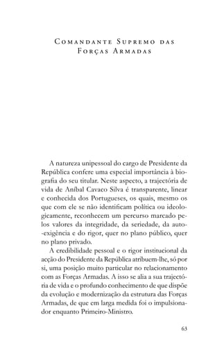 63
C o m a n d a n t e S u p r e m o d a s
F o r ç a s A r m a d a s
A natureza unipessoal do cargo de Presidente da
-
vida de Aníbal Cavaco Silva é transparente, linear
e conhecida dos Portugueses, os quais, mesmo os
-
gicamente, reconhecem um percurso marcado pe-
los valores da integridade, da seriedade, da auto-
no plano privado.
A credibilidade pessoal e o rigor institucional da
si, uma posição muito particular no relacionamento
com as Forças Armadas. A isso se alia a sua trajectó-
ria de vida e o profundo conhecimento de que dispõe
da evolução e modernização da estrutura das Forças
Armadas, de que em larga medida foi o impulsiona-
dor enquanto Primeiro-Ministro.
 