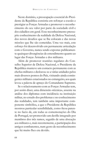 64
D I R E C Ç Ã O D E C A M P A N H A
Neste domínio, a preocupação essencial do Presi-
prestigiar as Forças Armadas e promover o reconhe-
cimento do seu valor por parte da sociedade civil e
dos cidadãos em geral. Esse reconhecimento pressu-
põe conhecimento da realidade da Defesa Nacional,
missões que lhe são cometidas. Uma vez mais, este
esforço foi desenvolvido em permanente articulação
com o Governo, nunca sendo expostas publicamen-
te quaisquer divergências de entendimento quanto ao
lugar das Forças Armadas e dos militares.
Além de promover reuniões regulares do Con-
selho Superior de Defesa Nacional, o Presidente da
mais diversos pontos do País, visitando ainda contin-
gentes militares estacionados no estrangeiro, aos quais
levou a palavra de apreço do Comandante Supremo.
Se o relacionamento com as Forças Armadas tem,
por assim dizer, uma dimensão «técnica», assente na
análise dos diplomas com incidência na instituição
militar, no estudo dos problemas e no conhecimento
das realidades, tem também uma importante com-
-
te no facto de, em todas as comemorações do Dia
membros dos três ramos, seguido de uma alocução
aos militares e, mais recentemente, a participação dos
antigos combatentes, num gesto de reconhecimento
que há muito lhes era devido.
 