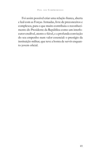 65
F I E L A O S C O M P R O M I S S O S
Foi assim possível criar uma relação franca, aberta
e leal com as Forças Armadas, livre de preconceitos e
complexos, para o que muito contribuiu o reconheci-
-
do seu empenho num valor essencial: o prestígio da
instituição militar, que teve a honra de servir enquan-
 