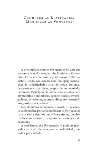 69
C o n h e c e r a s R e a l i d a d e s ,
M o b i l i z a r a s Vo n t a d e s
A proximidade com os Portugueses foi uma das
características do mandato do Presidente Cavaco
Silva. O Presidente visitou praticamente 200 con-
-
empresas. Participou em numerosos eventos com
empresários, sindicalistas, agentes sociais, investi-
gadores, estudantes, autarcas, dirigentes associati-
vos, professores, artistas.
Nos domínios económico e social, o Presiden-
-
tendo, com realismo, o espírito de descrença e de
desânimo.
A mobilização dos Portugueses só pode ser reali-
zada a partir de três pressupostos: credibilidade, ver-
dade e proximidade.
 