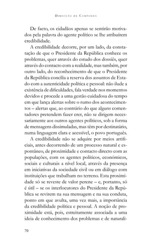 70
D I R E C Ç Ã O D E C A M P A N H A
De facto, os cidadãos apenas se sentirão motiva-
dos pela palavra do agente político se lhe atribuírem
credibilidade.
A credibilidade decorre, por um lado, da consta-
problemas, quer através do estudo dos dossiês, quer
através do contacto com a realidade, mas também, por
outro lado, do reconhecimento de que o Presidente
-
do com a autenticidade política e pessoal: não ilude a
devidos e procede a uma gestão cuidadosa do tempo
em que lança alertas sobre o rumo dos acontecimen-
tos – alertas que, ao contrário do que alguns comen-
tadores pretendem fazer crer, não se dirigem neces-
sariamente aos outros agentes políticos, sob a forma
de mensagens dissimuladas, mas têm por destinatário,
numa linguagem clara e acessível, o povo português.
-
ciais, antes decorrendo de um processo natural e es-
pontâneo, de proximidade e contacto directo com as
populações, com os agentes políticos, económicos,
sociais e culturais a nível local, através da presença
em iniciativas da sociedade civil ou em diálogo com
instituições que trabalham no terreno. Esta proximi-
dade só se reveste de valor perene – e, portanto, só
-
blica se revirem na sua mensagem e na sua conduta,
ponto em que avulta, uma vez mais, a importância
da credibilidade política e pessoal. A noção de pro-
ximidade está, pois, estreitamente associada a uma
ideia de conhecimento dos problemas e de naturali-
 