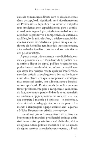 71
F I E L A O S C O M P R O M I S S O S
dade da comunicação directa com os cidadãos. Estes
seus problemas, com especial atenção para o comba-
te ao desemprego e à precariedade no trabalho, a ne-
cessidade de promover a competitividade externa, a
direitos sociais de cidadania e, ponto em que o Pre-
a inclusão das famílias e dos indivíduos mais afecta-
dos pelas injustiças.
A partir destes três elementos – credibilidade, ver-
-
sa então a dispor do capital político necessário para
poder intervir no domínio económico e social sem
que dessa intervenção resulte qualquer interferência
na esfera própria da acção governativa. Ao invés, este
é um dos planos em que a cooperação estratégica
mais sobressai. Assim, tem sido constante e incansá-
-
tribuir positivamente para a recuperação económica
-
nir ou discutir opções políticas em concreto – debate
que compete à maioria e à oposição – e, sobretudo,
disseminando a pedagogia dos bons exemplos e cha-
mando a atenção para o papel decisivo das Pequenas
e Médias Empresas na criação de emprego.
interessante do mandato presidencial: ao invés de in-
sistir num registo pessimista e culpabilizador, típico
de alguma cultura político-mediática e tão do agrado
de alguns sectores da sociedade portuguesa, o Presi-
 