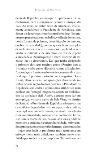 72
D I R E C Ç Ã O D E C A M P A N H A
conformar, nem a resignar-se perante a situação do
País. Ao invés de exibir casos de insucesso, infeliz-
deixar de denunciar situações problemáticas (desem-
prego e precariedade no trabalho, violência doméstica,
quebra de natalidade), prefere que os bons exemplos
de inclusão social sejam mostrados e replicados, ser-
vindo de estímulo e de incentivo, em vez de repetir
à saciedade o inconsequente e estéril discurso da ex-
clusão ou do desencanto. Daí que tenha designado
o primeiro dos seus roteiros como «Roteiro para a
Inclusão» e não como «Roteiros contra a Exclusão».
A abordagem é activa e não reactiva, construída a par-
tir do que é positivo e não do que é negativo. Desta
forma, além de evitar interpretações abusivas de in-
terferência na acção doutros poderes, o Presidente da
-
ção da sociedade civil. Assim, e apenas para dar um
exemplo, ao visitar o bairro da Bela Vista, no distrito
nem explorou, como é comum, a vertente da exclusão
isso sim, a marca da sua palavra aos locais onde se
promove a inclusão e a interculturalidade, estimulan-
do a prossecução e o aprofundamento desse trabalho
– o que, sem iludir os problemas reais, representa um
esforço muito mais difícil, mas também muito mais
-
 