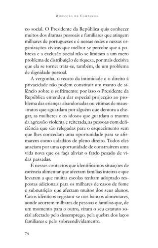 74
D I R E C Ç Ã O D E C A M P A N H A
muitos dos dramas pessoais e familiares que atingem
milhares de portugueses e é nessas redes e nessas or-
ganizações cívicas que melhor se percebe que a po-
breza e a exclusão social não se limitam a um mero
problema de distribuição de riqueza, por mais decisiva
que ela se torne: trata-se, também, de um problema
de dignidade pessoal.
A vergonha, o recato da intimidade e o direito à
privacidade não podem constituir um manto de si-
lêncio sobre o sofrimento: por isso o Presidente da
-
blema das crianças abandonadas ou vítimas de maus-
-tratos que aguardam por alguém que demora a che-
gar, as mulheres e os idosos que guardam o trauma
ciência que são relegadas para o esquecimento sem
-
marem como cidadãos de pleno direito. Todos eles
anseiam por uma oportunidade de construírem uma
vida nova que os faça aliviar o fardo pesado de vi-
das passadas.
carência alimentar que afectam famílias inteiras e que
levaram a que muitas escolas tenham adoptado res-
postas adicionais para os milhares de casos de fome
e subnutrição que afectam muitos dos seus alunos.
Casos idênticos registam-se nos bancos alimentares,
aonde acorrem milhares de pessoas e famílias que, de
um momento para o outro, viram o seu estatuto so-
cial afectado pelo desemprego, pela quebra dos laços
familiares e pelo sobreendividamento.
 