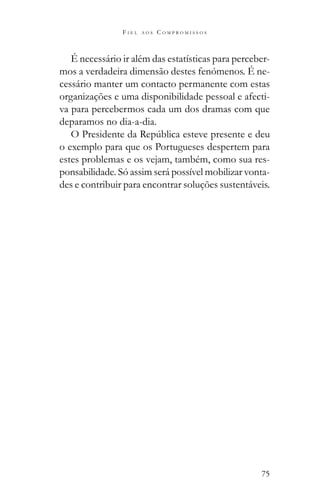 75
F I E L A O S C O M P R O M I S S O S
É necessário ir além das estatísticas para perceber-
mos a verdadeira dimensão destes fenómenos. É ne-
cessário manter um contacto permanente com estas
organizações e uma disponibilidade pessoal e afecti-
va para percebermos cada um dos dramas com que
deparamos no dia-a-dia.
o exemplo para que os Portugueses despertem para
estes problemas e os vejam, também, como sua res-
ponsabilidade. Só assim será possível mobilizar vonta-
des e contribuir para encontrar soluções sustentáveis.
 
