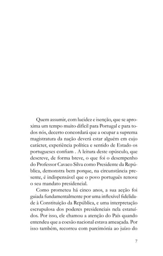 7
Quem assumir, com lucidez e isenção, que se apro-
xima um tempo muito difícil para Portugal e para to-
dos nós, decerto concordará que a ocupar a suprema
magistratura da nação deverá estar alguém em cujo
carácter, experiência política e sentido de Estado os
descreve, de forma breve, o que foi o desempenho
-
blica, demonstra bem porque, na circunstância pre-
sente, é indispensável que o povo português renove
o seu mandato presidencial.
Como prometeu há cinco anos, a sua acção foi
-
escrupulosa dos poderes presidenciais nela estatuí-
dos. Por isso, ele chamou a atenção do País quando
entendeu que a coesão nacional estava ameaçada. Por
isso também, recorreu com parcimónia ao juízo do
 