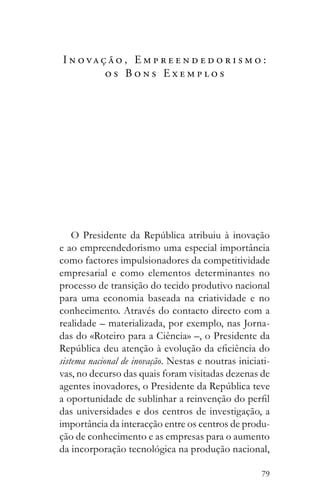 79
I n o va ç ã o , E m p r e e n d e d o r i s m o :
o s B o n s E x e m p l o s
e ao empreendedorismo uma especial importância
como factores impulsionadores da competitividade
empresarial e como elementos determinantes no
processo de transição do tecido produtivo nacional
para uma economia baseada na criatividade e no
conhecimento. Através do contacto directo com a
realidade – materializada, por exemplo, nas Jorna-
das do «Roteiro para a Ciência» –, o Presidente da
sistema nacional de inovação. Nestas e noutras iniciati-
vas, no decurso das quais foram visitadas dezenas de
das universidades e dos centros de investigação, a
importância da interacção entre os centros de produ-
ção de conhecimento e as empresas para o aumento
da incorporação tecnológica na produção nacional,
 