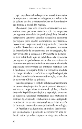 80
D I R E C Ç Ã O D E C A M P A N H A
o papel impulsionador das plataformas de incubação
de empresas e centros tecnológicos, e a relevância
da cultura criativa e empreendedora na dinamização
económica e social das regiões.
O caminho para uma economia mais criativa e ino-
vadora passa por uma maior inserção das empresas
portuguesas nas cadeias de produção globais. Só assim
portuguesa pelo quadro competitivo internacional,
no contexto do processo de integração da economia
mundial. Reconhecendo todo o esforço no aumento
da intensidade de investimento em investigação, de-
-
ca tem sublinhado que as debilidades da economia
portuguesa só poderão ser atenuadas se esse investi-
mento se transformar efectivamente na melhoria da
capacidade concorrencial das empresas nacionais face
à produção estrangeira. Esta é a verdadeira medida
da competitividade económica e o espelho da própria
na demonstração prática de que é possível às empre-
sas serem competitivas no mercado global, o Presi-
de sucesso de unidades empresariais que, em todos os
sectores de actividade, têm baseado a sua estratégia de
crescimento na aposta em mercados exteriores através
da inovação sistemática e na aplicação de tecnologia.
-
cio do mandato, o propósito de promover uma re-
 