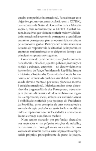 81
F I E L A O S C O M P R O M I S S O S
quadro competitivo internacional. Para alcançar esse
objectivo, promoveu, em articulação com a COTEC,
os encontros de Sintra do Conselho para a Globali-
zação e, mais recentemente, o COTEC Global Fo-
rum, iniciativas que visaram conferir maior visibilida-
de internacional à economia portuguesa e sensibilizar
empresas portuguesas para as oportunidades criadas
pela economia global. Participaram nestas iniciativas
dezenas de responsáveis de alto nível de importantes
empresas multinacionais e os dirigentes de topo das
principais empresas portuguesas.
Consciente do papel decisivo da acção das comuni-
sociais e culturais, empresas – no desenvolvimento
a iniciativa «Roteiro das Comunidades Locais Inova-
doras», no decurso da qual deu visibilidade a iniciati-
vas de elevado mérito e, por vezes, pioneiras, mesmo
à escala internacional. Iniciativas muitas vezes desco-
nhecidas da generalidade dos Portugueses, e que atin-
gem diversas dimensões do desenvolvimento regio-
nal – empresarial, social, ambiental e cultural. Graças
à visibilidade conferida pela presença do Presidente
vontade de agir poderão ser mais facilmente difun-
didos e replicados noutras localidades e acrescentar
ânimo e crença num futuro melhor.
Num tempo marcado por profundas alterações
nos mercados e nas próprias relações de trabalho,
detectam-se em Portugal sinais crescentes de uma
vontade de assumir riscos e encetar projectos empre-
sariais próprios, principalmente da parte de jovens,
 
