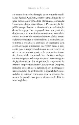 82
D I R E C Ç Ã O D E C A M P A N H A
-
zação pessoal. Contudo, estamos ainda longe de ter
uma cultura empreendedora plenamente enraizada.
Consciente desta necessidade, o Presidente da Re-
do mérito e papel dos empreendedores, em particular
dos jovens, e no aprofundamento de uma verdadeira
cultura nacional de empreendorismo, tónico essen-
cial para combater o conformismo e estimular a au-
tonomia, a ousadia e a ambição. O Presidente deu,
assim, destaque a iniciativas que visam desde a edu-
cação para o empreendedorismo até ao reforço da
oferta de estruturas e serviços de promoção e incen-
tivo à actividade empreendedora. Reforçar os laços
com os empreendedores portugueses no estrangeiro
foi, igualmente, um dos propósitos do lançamento do
Prémio Empreendedorismo Inovador na Diáspora,
iniciativa que enaltece a relevância dos portugueses
nas sociedades de acolhimento e o papel das Comu-
nidades no exterior, como uma rede de recursos hu-
mundo global.
 