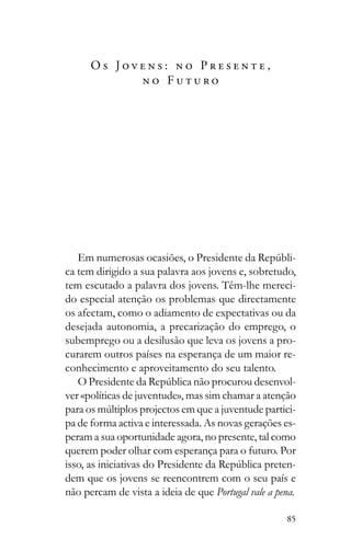 85
O s J o v e n s : n o P r e s e n t e ,
n o F u t u r o
-
ca tem dirigido a sua palavra aos jovens e, sobretudo,
tem escutado a palavra dos jovens. Têm-lhe mereci-
do especial atenção os problemas que directamente
os afectam, como o adiamento de expectativas ou da
desejada autonomia, a precarização do emprego, o
subemprego ou a desilusão que leva os jovens a pro-
curarem outros países na esperança de um maior re-
conhecimento e aproveitamento do seu talento.
-
ver «políticas de juventude», mas sim chamar a atenção
-
pa de forma activa e interessada. As novas gerações es-
peram a sua oportunidade agora, no presente, tal como
querem poder olhar com esperança para o futuro. Por
-
dem que os jovens se reencontrem com o seu país e
não percam de vista a ideia de que Portugal vale a pena.
 