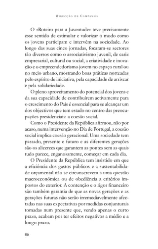 86
D I R E C Ç Ã O D E C A M P A N H A
O «Roteiro para a Juventude» teve precisamente
esse sentido de estimular e valorizar o modo como
os jovens participam e intervêm na sociedade. Ao
longo das suas cinco jornadas, focaram-se sectores
tão diversos como o associativismo juvenil, de cariz
empresarial, cultural ou social, a criatividade e inova-
ção e o empreendedorismo jovem no espaço rural ou
no meio urbano, mostrando boas práticas norteadas
pelo espírito de iniciativa, pela capacidade de arriscar
e pela solidariedade.
O pleno aproveitamento do potencial dos jovens e
da sua capacidade de contribuírem activamente para
o crescimento do País é essencial para se alcançar um
dos objectivos que tem estado no centro das preocu-
pações presidenciais: a coesão social.
acaso, numa intervenção no Dia de Portugal, a coesão
social implica coesão geracional. Uma sociedade tem
passado, presente e futuro e as diferentes gerações
são os alicerces que garantem as pontes sem as quais
tudo parece, enganosamente, começar em cada dia.
-
de orçamental não se circunscrevem a uma questão
macroeconómica ou de obediência a critérios im-
são também garantia de que as novas gerações e as
gerações futuras não serão irremediavelmente afec-
tadas nas suas expectativas por medidas conjunturais
tomadas num presente que, vendo apenas o curto
prazo, acabam por ter efeitos negativos a médio e a
longo prazo.
 