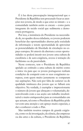 87
F I E L A O S C O M P R O M I S S O S
É à luz desta preocupação intergeracional que o
-
ções nos jovens, de modo a que estes se sintam – e a
comunidade também assim os encare – como parte
integrante do tecido social que sedimenta a demo-
cracia portuguesa.
Por isso, a insistência do Presidente na necessida-
de de, no quadro dessa cidadania, os jovens poderem
de informação e terem oportunidade de aproveitar
as potencialidades de liberdade de circulação no es-
paço europeu. Só através da abertura a essas oportu-
nidades se poderá incutir nos jovens uma cultura de
excelência e de auto-exigência, avessa à tentação do
facilitismo ou da passividade.
apelado ao estímulo a uma cultura de mérito como
condições de competir com os seus congéneres eu-
ropeus, com quem muito justamente se comparam
nas aspirações. Não será por falta de carácter ou de
qualidade intrínseca dos jovens que se falhará este
objectivo. Na verdade, é exemplar e impressionante
-
senvolvendo com a sua acção um trabalho insubsti-
tuível e muito enriquecedor para as comunidades em
ver com uma atenção e um apreço muito especiais, e
dar a conhecer a todo o País.
Mas também noutros campos de grande exigên-
cia, como os da investigação, da ciência, das empresas
 
