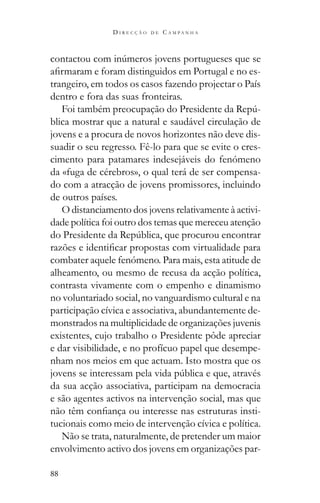 88
D I R E C Ç Ã O D E C A M P A N H A
-
trangeiro, em todos os casos fazendo projectar o País
dentro e fora das suas fronteiras.
-
blica mostrar que a natural e saudável circulação de
jovens e a procura de novos horizontes não deve dis-
suadir o seu regresso. Fê-lo para que se evite o cres-
cimento para patamares indesejáveis do fenómeno
da «fuga de cérebros», o qual terá de ser compensa-
do com a atracção de jovens promissores, incluindo
de outros países.
O distanciamento dos jovens relativamente à activi-
dade política foi outro dos temas que mereceu atenção
combater aquele fenómeno. Para mais, esta atitude de
alheamento, ou mesmo de recusa da acção política,
contrasta vivamente com o empenho e dinamismo
no voluntariado social, no vanguardismo cultural e na
participação cívica e associativa, abundantemente de-
monstrados na multiplicidade de organizações juvenis
existentes, cujo trabalho o Presidente pôde apreciar
e dar visibilidade, e no profícuo papel que desempe-
nham nos meios em que actuam. Isto mostra que os
da sua acção associativa, participam na democracia
e são agentes activos na intervenção social, mas que
-
tucionais como meio de intervenção cívica e política.
Não se trata, naturalmente, de pretender um maior
envolvimento activo dos jovens em organizações par-
 
