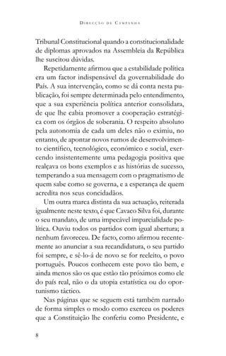 8
D I R E C Ç Ã O D E C A M P A N H A
Tribunal Constitucional quando a constitucionalidade
era um factor indispensável da governabilidade do
País. A sua intervenção, como se dá conta nesta pu-
blicação, foi sempre determinada pelo entendimento,
que a sua experiência política anterior consolidara,
de que lhe cabia promover a cooperação estratégi-
ca com os órgãos de soberania. O respeito absoluto
pela autonomia de cada um deles não o eximiu, no
entanto, de apontar novos rumos de desenvolvimen-
-
cendo insistentemente uma pedagogia positiva que
realçava os bons exemplos e as histórias de sucesso,
temperando a sua mensagem com o pragmatismo de
quem sabe como se governa, e a esperança de quem
acredita nos seus concidadãos.
Um outra marca distinta da sua actuação, reiterada
igualmente neste texto, é que Cavaco Silva foi, durante
o seu mandato, de uma impecável imparcialidade po-
lítica. Ouviu todos os partidos com igual abertura; a
-
mente ao anunciar a sua recandidatura, o seu partido
foi sempre, e sê-lo-á de novo se for reeleito, o povo
português. Poucos conhecem este povo tão bem, e
ainda menos são os que estão tão próximos como ele
do país real, não o da utopia estatística ou do opor-
tunismo táctico.
Nas páginas que se seguem está também narrado
de forma simples o modo como exerceu os poderes
que a Constituição lhe conferiu como Presidente, e
 