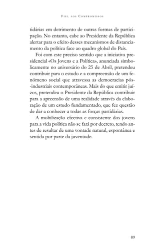 89
F I E L A O S C O M P R O M I S S O S
tidárias em detrimento de outras formas de partici-
alertar para o efeito desses mecanismos de distancia-
mento da política face ao quadro global do País.
Foi com este preciso sentido que a iniciativa pre-
sidencial «Os Jovens e a Política», anunciada simbo-
licamente no aniversário do 25 de Abril, pretendeu
contribuir para o estudo e a compreensão de um fe-
nómeno social que atravessa as democracias pós-
-industriais contemporâneas. Mais do que emitir juí-
para a apreensão de uma realidade através da elabo-
ração de um estudo fundamentado, que fez questão
de dar a conhecer a todas as forças partidárias.
A mobilização efectiva e consistente dos jovens
para a vida política não se fará por decreto, tendo an-
tes de resultar de uma vontade natural, espontânea e
sentida por parte da juventude.
 
