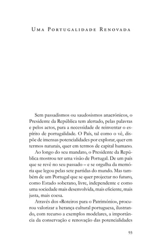 93
U m a P o r t u g a l i d a d e R e n o va d a
Sem passadismos ou saudosismos anacrónicos, o
e pelos actos, para a necessidade de reinventar o es-
pírito de portugalidade. O País, tal como o vê, dis-
põe de imensas potencialidades por explorar, quer em
termos naturais, quer em termos de capital humano.
-
blica mostrou ter uma visão de Portugal. De um país
que se revê no seu passado – e se orgulha da memó-
ria que legou pelas sete partidas do mundo. Mas tam-
bém de um Portugal que se quer projectar no futuro,
como Estado soberano, livre, independente e como
justa, mais coesa.
Através dos «Roteiros para o Património», procu-
rou valorizar a herança cultural portuguesa, ilustran-
do, com recurso a exemplos modelares, a importân-
cia da conservação e renovação das potencialidades
 