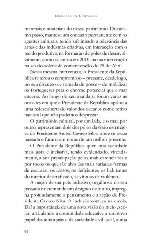 94
D I R E C Ç Ã O D E C A M P A N H A
materiais e imateriais do nosso património. Do mes-
mo passo, manteve um contacto permanente com os
agentes culturais, tendo sublinhado a relevância das
tecido produtivo, na formação de pólos de desenvol-
vimento, como salientou em 2010, na sua intervenção
na sessão solene de comemoração do 25 de Abril.
-
blica reiterou o compromisso – presente, desde logo,
no seu discurso de tomada de posse – de mobilizar
os Portugueses para o enorme potencial que o mar
encerra. Ao longo do seu mandato, foram várias as
uma redescoberta do valor dos oceanos como activo
nacional que não podemos desprezar.
O património cultural, por um lado, e o mar, por
outro, representam dois dos pólos da visão estratégi-
ca do Presidente Aníbal Cavaco Silva, onde se cruza
passado e futuro, em nome de um melhor presente.
mais justa e inclusiva, tendo evidenciado, vincada-
mente, a sua preocupação pelos mais carenciados e
por todos os que são alvo das mais variadas formas
A noção de um país inclusivo, orgulhoso do seu
passado e detentor de um desígnio de futuro, impreg-
na profundamente o pensamento e a acção do Pre-
sidente Cavaco Silva. A inclusão começa na escola.
Daí a importância de uma nova visão do meio esco-
lar, articulando a comunidade educativa a um novo
papel das autarquias e da sociedade civil local, numa
 