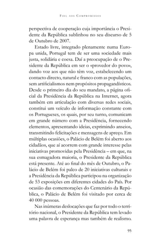 95
F I E L A O S C O M P R O M I S S O S
perspectiva de cooperação cuja importância o Presi-
de Outubro de 2007.
Estado livre, integrado plenamente numa Euro-
pa unida, Portugal tem de ser uma sociedade mais
justa, solidária e coesa. Daí a preocupação de o Pre-
dando voz aos que não têm voz, estabelecendo um
contacto directo, natural e franco com as populações,
-
também em articulação com diversas redes sociais,
constitui um veículo de informação constante com
os Portugueses, os quais, por seu turno, comunicam
elementos, apresentando ideias, exprimindo anseios,
transmitindo felicitações e mensagens de apreço. Em
cidadãos, que aí acorrem com grande interesse pelas
iniciativas promovidas pela Presidência – em que, na
-
lácio de Belém foi palco de 20 iniciativas culturais e
de 53 exposições em diferentes cidades do País. Por
-
blica, o Palácio de Belém foi visitado por cerca de
40 000 pessoas.
-
uma palavra de esperança mas também de realismo.
 