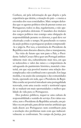 96
D I R E C Ç Ã O D E C A M P A N H A
Conhece, até pela informação de que dispõe e pela
experiência que detém, a situação do país – e nunca a
escondeu dos seus concidadãos. Mais: sempre defen-
deu que os agentes políticos têm de prestar contas aos
Portugueses; todos os dias, regularmente, e não ape-
nas nos períodos eleitorais. O mandato dos titulares
dos cargos políticos traz consigo uma obrigação de
responsabilidade perante os eleitores, a qual deve ser
efectivada a todo o tempo. Só percebendo os rumos
da acção política os portugueses podem compreendê-
-la e julgá-la. Por isso, a insistência do Presidente da
Na visão de futuro que tem para o País, o Presi-
dente Aníbal Cavaco Silva quer um Portugal ambien-
talmente mais são, culturalmente mais rico, em que
se redescubra o valor das raízes e a importância da
salvaguarda do património histórico, material e ima-
terial, em que seja possível manter uma relação des-
medida, é na acção das autarquias e das comunidades
-
renovada, com uma coesão social e territorial capaz
de se traduzir em mais oportunidades e melhor qua-
lidade de vida para os Portugueses.
responsabilidade e sentido de serviço. Em várias oca-
-
nada dizem aos Portugueses nem contribuem para
a resolução dos problemas reais com que indiscuti-
velmente se confrontam. No campo da Justiça, por
 