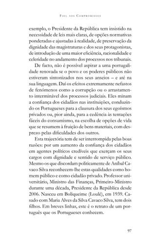 97
F I E L A O S C O M P R O M I S S O S
necessidade de leis mais claras, de opções normativas
ponderadas e ajustadas à realidade, de preservação da
dignidade das magistraturas e dos seus protagonistas,
celeridade no andamento dos processos nos tribunais.
De facto, não é possível aspirar a uma portugali-
estiveram sintonizados nos seus anseios – e até na
sua linguagem. Daí os efeitos extremamente nefastos
de fenómenos como a corrupção ou o arrastamen-
to interminável dos processos judiciais. Eles minam
-
do os Portugueses para a clausura dos seus egoísmos
privados ou, pior ainda, para a cedência às tentações
fáceis do consumismo, na escolha de opções de vida
que se resumem à fruição de bens materiais, com des-
Esta trajectória tem de ser interrompida pelas boas
em agentes políticos credíveis que exerçam os seus
Mesmo os que discordam politicamente de Aníbal Ca-
vaco Silva reconhecem-lhe estas qualidades como ho-
-
versitário, Ministro das Finanças, Primeiro-Ministro
2006. Nasceu em Boliqueime (Loulé), em 1939. Ca-
sado com Maria Alves da Silva Cavaco Silva, tem dois
-
tuguês que os Portugueses conhecem.
 
