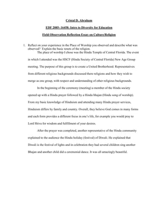 Cristal D. Abraham
EDF 2085- 16458: Intro to Diversity for Education
Field Observation Reflection Essay on Culture/Religion

1. Reflect on your experience in the Place of Worship you observed and describe what was
observed? Explain the basic tenets of the religion.
The place of worship I chose was the Hindu Temple of Central Florida. The event
in which I attended was the HSCF (Hindu Society of Central Florida) New Age Group
meeting. The purpose of this group is to create a United Brotherhood. Representatives
from different religious backgrounds discussed there religions and how they wish to
merge as one group, with respect and understanding of other religious backgrounds.
In the beginning of the ceremony (meeting) a member of the Hindu society
opened up with a Hindu prayer followed by a Hindu bhajan (Hindu song of worship).
From my basic knowledge of Hinduism and attending many Hindu prayer services,
Hinduism differs by family and country. Overall, they believe God comes in many forms
and each form provides a different focus in one’s life, for example you would pray to
Lord Shiva for wisdom and fulfillment of your desires.
After the prayer was completed, another representative of the Hindu community
explained to the audience the Hindu holiday (festival) of Diwali. He explained that
Diwali is the festival of lights and in celebration they had several children sing another
Bhajan and another child did a ceremonial dance. It was all amazingly beautiful.

 