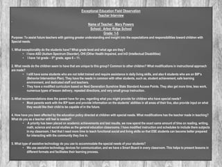 Exceptional Education Field Observation
Teacher Interview
Name of Teacher: Mary Powers
School: Arbor Ridge School
Grade: 1-5
Purpose: To assist future teachers with gaining greater understanding and insight into the expectations and responsibilities toward children with
Special needs.
1. What exceptionality do the students have? What grade level and what age are they?
• I have ASD (Autism Spectrum Disorder), OHI (Other Health Impaired, and InD (Intellectual Disabilities)
• I have 1st grade – 5th grade, ages 6 – 11.
2. What needs do the children seem to have that are unique to this group? Common to other children? What modifications in instructional approach
are made?
• I still have some students who are not toilet trained and require assistance in daily living skills, and also 6 students who are on BIP’s
(Behavior Intervention Plan). They have the needs in common with other students, such as, student achievement, safe learning
environment, and dedicated staff and teachers.
• They have a modified curriculum based on Next Generation Sunshine State Standard Access Points. They also get more time, less work,
numerous types of lesson delivery, repeated directions, and very small group instruction.
3. What recommendations does the parent have for you, regarding what you might provide for children who have special needs?
• Most parents work with the IEP team and provide information on the students’ abilities in all areas of their live, also provide input on what
they would like their child to be capable of in the future.
4. How have you been affected by the education policy directed at children with special needs. What modifications has the teacher made in teaching?
What do you as a teacher still feel is needed?
• A priority has been placed on academic achievements and test results, we now spend the exact same amount of time on reading, writing,
math, science and social studies as the general education classrooms. I have modified instruction and schedules to include there subjects
in my classroom. I feel that I need more time to teach functional social and living skills so that ESE students can become better prepared
for interacting with the community they live in.
5. What type of assistive technology do you use to accommodate the special needs of your students?
• We use assistive technology devices for communication, and we have a Smart Board in every classroom. This helps to present lessons in
different formats and facilitates their learning process.

 