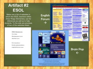 Artifact #2
ESOL
Below are a list of websites in
which the ESOL teachers within
Arbor Ridge Elementary use for
references as well as to help
students. To the side are previews
of two of the websites listed.

English
Forum


Brain Pop


 