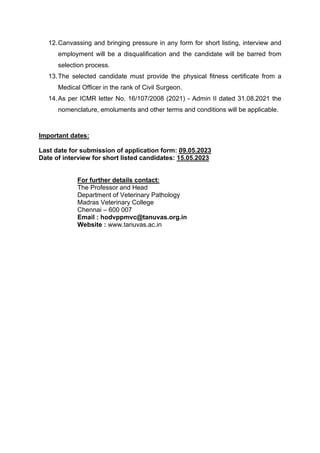 12.Canvassing and bringing pressure in any form for short listing, interview and
employment will be a disqualification and the candidate will be barred from
selection process.
13.The selected candidate must provide the physical fitness certificate from a
Medical Officer in the rank of Civil Surgeon.
14.As per ICMR letter No. 16/107/2008 (2021) - Admin II dated 31.08.2021 the
nomenclature, emoluments and other terms and conditions will be applicable.
Important dates:
Last date for submission of application form: 09.05.2023
Date of interview for short listed candidates: 15.05.2023
For further details contact:
The Professor and Head
Department of Veterinary Pathology
Madras Veterinary College
Chennai – 600 007
Email : hodvppmvc@tanuvas.org.in
Website : www.tanuvas.ac.in
 