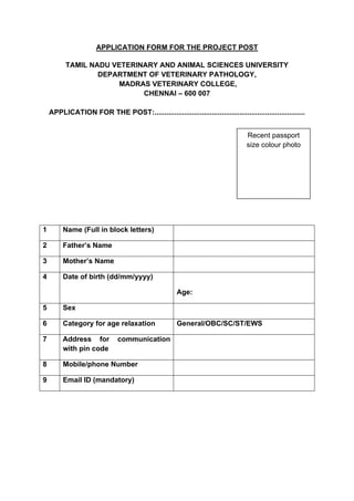 APPLICATION FORM FOR THE PROJECT POST
TAMIL NADU VETERINARY AND ANIMAL SCIENCES UNIVERSITY
DEPARTMENT OF VETERINARY PATHOLOGY,
MADRAS VETERINARY COLLEGE,
CHENNAI – 600 007
APPLICATION FOR THE POST:............................................................................
1 Name (Full in block letters)
2 Father’s Name
3 Mother’s Name
4 Date of birth (dd/mm/yyyy)
Age:
5 Sex
6 Category for age relaxation General/OBC/SC/ST/EWS
7 Address for communication
with pin code
8 Mobile/phone Number
9 Email ID (mandatory)
Recent passport
size colour photo
 