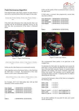 Field Dominance Algorithm
Each digitized input video frame contains two parts which is
received as a top and bottom field with respect to time order.
If the field order information from video decoder chip is not
available and the de-interlacing algorithm receives an top
field first, then re-construction of the frame is illustrated
below.
In this case the video frames are re-constructed correctly.
If the algorithm receives the bottom field as a first field then
the field order is reversed. Re-construction of the video
frames in such a case is illustrated as below:
For Example, YUV 4:2:2 little-endian data with top field
dominance will be stored as shown
Line 1(top1) → U0 Y0 V0 Y1 U2 Y2 V2 Y3...
Line 2(bottom1) → U0 Y0 V0 Y1 U2 Y2 V2 Y3...
Line 3(top2) → U0 Y0 V0 Y1 U2 Y2 V2 Y3...
Line 4(bottom2) → U0 Y0 V0 Y1 U2 Y2 V2 Y3...
.
.
.
Line n → U0 Y0 V0 Y1 U2 Y2 V2 Y3..
In this case the quality of the re-constructed frame is same as
the input source.
If field order is reversed, then progressively weaved data
may look as follows
Line 1(bottom1) → U0 Y0 V0 Y1 U2 Y2 V2 Y3...
Line 2(top2) → U0 Y0 V0 Y1 U2 Y2 V2 Y3...
Line 3(bottom2) → U0 Y0 V0 Y1 U2 Y2 V2 Y3...
Line 4(top3) → U0 Y0 V0 Y1 U2 Y2 V2 Y3...
.
.
.
Line n → U0 Y0 V0 Y1 U2 Y2 V2 Y3..
The re-constructed frame quality is not good due to the
swapped lines.
To determine the field order, the algorithm must assume the
field order is correct and then interpolate the two consecutive
lines of the top fields using the 2-points or 6-points median
algorithm and compare each pixel's luminance against the
bottom line's pixels. This procedure can be repeated again
assuming the field is reversed. Comparing these two helps in
identifying the field order.
Assuming the luminance values of the frame are arranged in
the following order
Line 1, y(1) → x1,x2,x3...
Line 2, y(2) → x1,x2,x3...
Line 3, y(3) → x1,x2,x3...
Line 4, y(4) → x1,x2,x3...
.
Line n-1, y(n-1) → x1,x2,x3...x(m-1),x(m),x(m+1),...
Line n, y(n) → x1,x2,x3...x(m-1),x(m),x(m+1),...
Line n+1, y(n+1) → x1,x2,x3...x(m-1),x(m),x(m+1),...
the top field confidence for any point fi( x(m), y(n) ) point
can be calculated by,
Figure 4: Field-swap artifacts
Figure 3: Proper Field Ordering
 