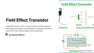 Field Effect Transistor
A field-effect transistor, or FET, is a type of transistor used for amplifying or
switching electronic signals. In this presentation, we will explore the different
types of FETs, their working principles, and their applications.
by Satyasis Mishra
 