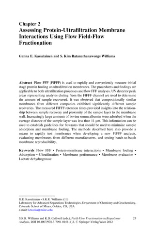 Chapter 2
Assessing Protein-Ultraﬁltration Membrane
Interactions Using Flow Field-Flow
Fractionation
Galina E. Kassalainen and S. Kim Ratanathanawongs Williams
Abstract Flow FFF (FlFFF) is used to rapidly and conveniently measure initial
stage protein fouling on ultraﬁltration membranes. The procedures and ﬁndings are
applicable to both ultraﬁltration processes and ﬂow FFF analyses. UV detector peak
areas representing analytes eluting from the FlFFF channel are used to determine
the amount of sample recovered. It was observed that compositionally similar
membranes from different companies exhibited signiﬁcantly different sample
recoveries. The measured FlFFF retention times provided insights into the relation-
ship between sample recovery and proximity of the sample layer to the membrane
wall. Increasingly large amounts of bovine serum albumin were adsorbed when the
average distance of the sample layer was less than 11 mm. This information can be
used to establish guidelines for ﬂowrates that should be used to minimize sample
adsorption and membrane fouling. The methods described here also provide a
means to rapidly test membranes when developing a new FlFFF analysis,
evaluating membranes from different manufacturers, and testing batch-to-batch
membrane reproducibility.
Keywords Flow FFF • Protein-membrane interactions • Membrane fouling •
Adsorption • Ultraﬁltration • Membrane performance • Membrane evaluation •
Lactate dehydrogenase
G.E. Kassalainen • S.K.R. Williams (*)
Laboratory for Advanced Separations Technologies, Department of Chemistry and Geochemistry,
Colorado School of Mines, Golden, CO, USA
e-mail: krwillia@mines.edu
S.K.R. Williams and K.D. Caldwell (eds.), Field-Flow Fractionation in Biopolymer
Analysis, DOI 10.1007/978-3-7091-0154-4_2, # Springer-Verlag/Wien 2012
23
 